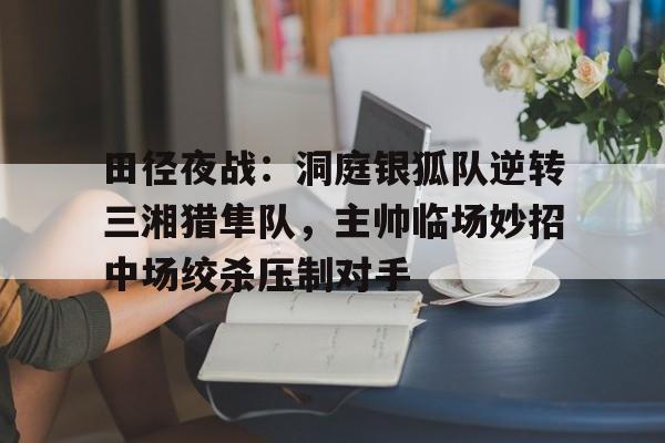 田径夜战：洞庭银狐队逆转三湘猎隼队，主帅临场妙招中场绞杀压制对手(一枪战四母女结局揭秘)